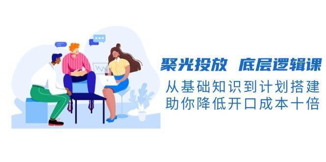聚光投放底层逻辑课，从基础知识到计划搭建，助你降低开口成本十倍-创课星球网-金维维的个人IP平台